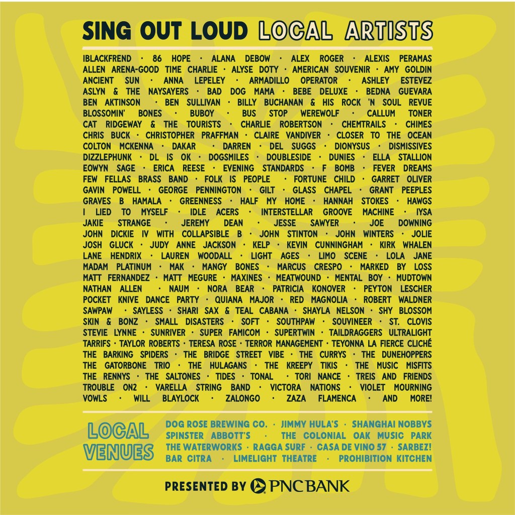 Graphic: SING OUT LOUD LOCAL ARTISTS IBLACKFREND • 86 HOPE • ALANA DEBOW • ALEX ROGER • ALEXIS PERAMAS ALLEN ARENA-GOOD TIME CHARLIE • ALYSE DOTY • AMERICAN SOUVENIR • AMY GOLDIN ANCIENT SUN • ANNA LEPELEY • ARMADILLO OPERATOR • ASHLEY ESTEVEZ ASLYN & THE NAYSAYERS • BAD DOG MAMA • BEBE DELUXE • BEDNA GUEVARA BEN AKTINSON • BEN SULLIVAN • BILLY BUCHANAN & HIS ROCK 'N SOUL REVUE BLOSSOMIN' BONES • BUBOY • BUS STOP WEREWOLF • CALLUM TONER CAT RIDGEWAY & THE TOURISTS • CHARLIE ROBERTSON • CHEMTRAILS • CHIMES CHRIS BUCK • CHRISTOPHER PRAFFMAN • CLAIRE VANDIVER • CLOSER TO THE OCEAN COLTON MCKENNA • DAKAR • DARREN • DEL SUGGS • DIONYSUS • DISMISSIVES DIZZLEPHUNK • DL IS OK • DOGSMILES • DOUBLESIDE • DUNIES • ELLA STALLION EOWYN SAGE • ERICA REESE • EVENING STANDARDS • F BOMB • FEVER DREAMS FEW FELLAS BRASS BAND • FOLK IS PEOPLE • FORTUNE CHILD • GARRET OLIVER GAVIN POWELL • GEORGE PENNINGTON • GILT • GLASS CHAPEL • GRANT PEEPLES GRAVES B HAMALA • GREENNESS • HALF MY HOME • HANNAH STOKES • HAWGS I LIED TO MYSELF • IDLE ACERS • INTERSTELLAR GROOVE MACHINE • IYSA JAKIE STRANGE JEREMY DEAN •JESSE SAWYER •JOE DOWNING JOHN DICKIE N WITH COLLAPSIBLE B • JOHN STINTON • JOHN WINTERS • JOLIE JOSH GLUCK • JUDY ANNE JACKSON • KELP • KEVIN CUNNINGHAM • KIRK WHALEN LANE HENDRIX • LAUREN WOODALL • LIGHT AGES • LIMO SCENE • LOLA JANE MADAM PLATINUM • MAK • MANGY BONES • MARCUS CRESPO • MARKED BY LOSS MATT FERNANDEZ • MATT MEGURE • MAXINES • MEATWOUND • MENTAL BOY • MUDTOWN NATHAN ALLEN • NAUM • NORA BEAR • PATRICIA KONOVER • PEYTON LESCHER POCKET KNIVE DANCE PARTY • QUIANA MAJOR • RED MAGNOLIA • ROBERT WALDNER SAWPAW • SAYLESS • SHARI SAX & TEAL CABANA • SHAYLA NELSON • SHY BLOSSOM SKIN & BONZ • SMALL DISASTERS • SOFT • SOUTHPAW • SOUVINEER • ST. CLOVIS STEVIE LYNNE • SUNRIVER • SUPER FAMICOM • SUPERTWIN • TAILDRAGGERS ULTRALIGHT TARRIFS • TAYLOR ROBERTS • TERESA ROSE • TERROR MANAGEMENT • TEYONNA LA FIERCE CLICHÉ THE BARKING SPIDERS • THE BRIDGE STREET VIBE • THE CURRYS • THE DUNEHOPPERS THE GATORBONE TRIO • THE HULAGANS • THE KREEPY TIKIS • THE MUSIC MISFITS THE RENNYS • THE SALTONES • TIDES • TONAL • TORI NANCE • TREIS AND FRIENDS TROUBLE ON2 • VARELLA STRING BAND • VICTORA NATIONS • VIOLET MOURNING VOWLS • WILL BLAYLOCK • ZALONGO • ZAZA FLAMENCA • AND MORE! LOCAL VENUES DOG ROSE BREWING CO. • JIMMY HULA'S • SHANGHAI NOBBYS SPINSTER ABBOTT'S • THE COLONIAL OAK MUSIC PARK THE WATERWORKS • RAGGA SURF • CASA DE VINO 57 • SARBEZ! BAR CITRA • LIMELIGHT THEATRE • PROHIBITION KITCHEN PRESENTED BY PNCBANK